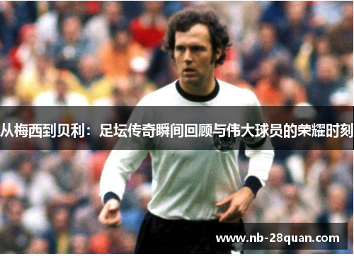 从梅西到贝利：足坛传奇瞬间回顾与伟大球员的荣耀时刻