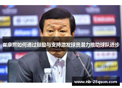 崔康熙如何通过鼓励与支持激发球员潜力推动球队进步 崔康熙如何通过鼓励与支持激发球员潜力推动球队进步
