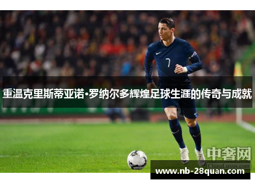 重温克里斯蒂亚诺·罗纳尔多辉煌足球生涯的传奇与成就