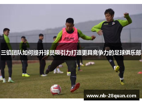 三镇团队如何提升球员吸引力打造更具竞争力的足球俱乐部