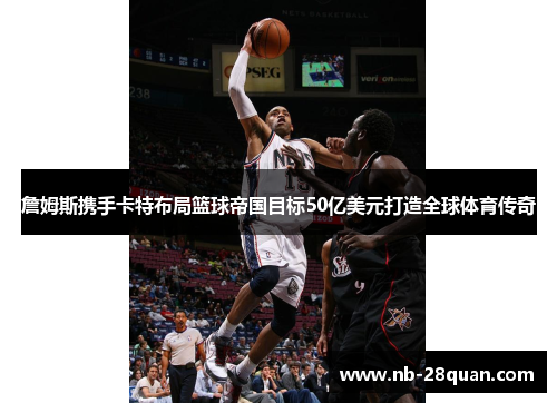 詹姆斯携手卡特布局篮球帝国目标50亿美元打造全球体育传奇 詹姆斯携手卡特布局篮球帝国目标50亿美元打造全球体育传奇