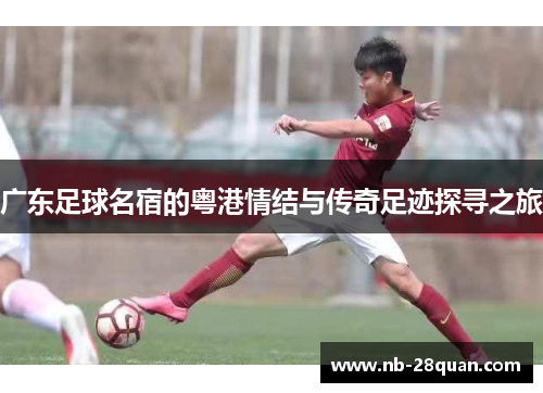 广东足球名宿的粤港情结与传奇足迹探寻之旅 广东足球名宿的粤港情结与传奇足迹探寻之旅