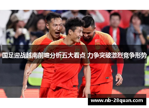 国足迎战越南前瞻分析五大看点 力争突破激烈竞争形势 国足迎战越南前瞻分析五大看点 力争突破激烈竞争形势