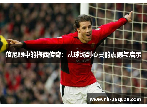 范尼眼中的梅西传奇:从球场到心灵的震撼与启示 范尼眼中的梅西传奇:从球场到心灵的震撼与启示