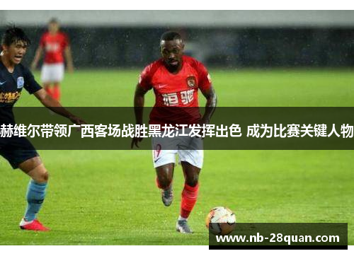 赫维尔带领广西客场战胜黑龙江发挥出色 成为比赛关键人物